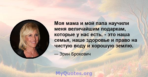 Моя мама и мой папа научили меня величайшим подаркам, которые у нас есть, - это наша семья, наше здоровье и право на чистую воду и хорошую землю.