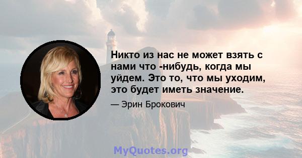 Никто из нас не может взять с нами что -нибудь, когда мы уйдем. Это то, что мы уходим, это будет иметь значение.