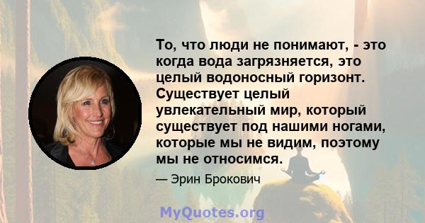 То, что люди не понимают, - это когда вода загрязняется, это целый водоносный горизонт. Существует целый увлекательный мир, который существует под нашими ногами, которые мы не видим, поэтому мы не относимся.