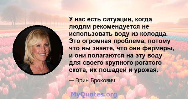 У нас есть ситуации, когда людям рекомендуется не использовать воду из колодца. Это огромная проблема, потому что вы знаете, что они фермеры, и они полагаются на эту воду для своего крупного рогатого скота, их лошадей и 