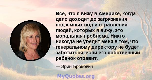 Все, что я вижу в Америке, когда дело доходит до загрязнения подземных вод и отравления людей, которых я вижу, это моральная проблема. Никто никогда не убедит меня в том, что генеральному директору не будет заботиться,