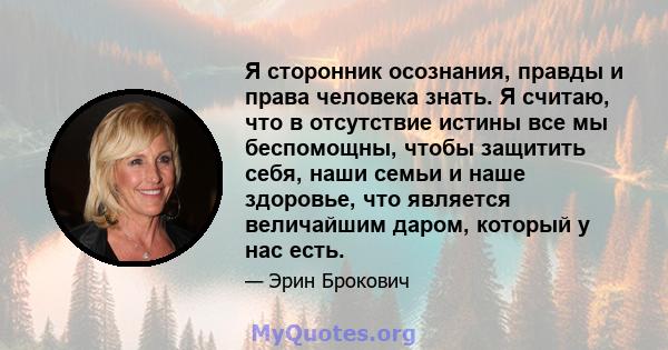 Я сторонник осознания, правды и права человека знать. Я считаю, что в отсутствие истины все мы беспомощны, чтобы защитить себя, наши семьи и наше здоровье, что является величайшим даром, который у нас есть.