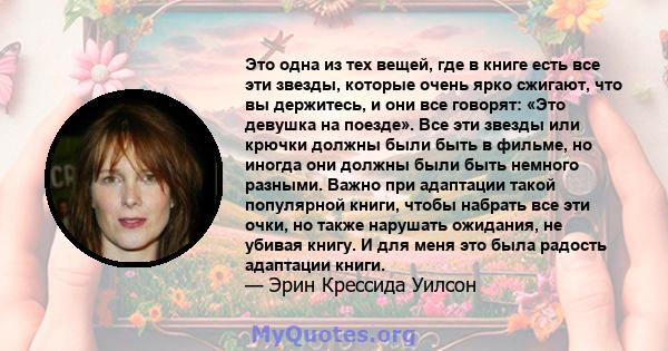 Это одна из тех вещей, где в книге есть все эти звезды, которые очень ярко сжигают, что вы держитесь, и они все говорят: «Это девушка на поезде». Все эти звезды или крючки должны были быть в фильме, но иногда они должны 