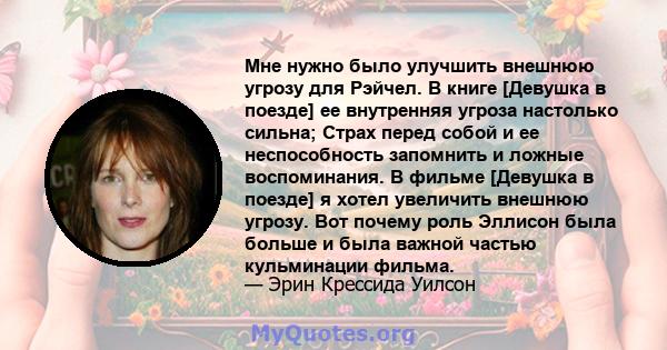 Мне нужно было улучшить внешнюю угрозу для Рэйчел. В книге [Девушка в поезде] ее внутренняя угроза настолько сильна; Страх перед собой и ее неспособность запомнить и ложные воспоминания. В фильме [Девушка в поезде] я