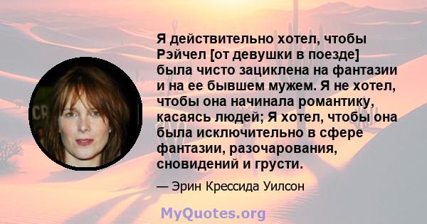 Я действительно хотел, чтобы Рэйчел [от девушки в поезде] была чисто зациклена на фантазии и на ее бывшем мужем. Я не хотел, чтобы она начинала романтику, касаясь людей; Я хотел, чтобы она была исключительно в сфере