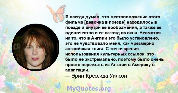 Я всегда думал, что местоположение этого фильма [девочка в поезде] находилось в поезде и внутри ее воображения, а также ее одиночество и ее взгляд из окна. Несмотря на то, что в Англии это было установлено, это не