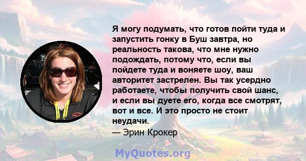 Я могу подумать, что готов пойти туда и запустить гонку в Буш завтра, но реальность такова, что мне нужно подождать, потому что, если вы пойдете туда и воняете шоу, ваш авторитет застрелен. Вы так усердно работаете,