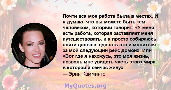 Почти вся моя работа была в местах. И я думаю, что вы можете быть тем человеком, который говорит: «У меня есть работа, которая заставляет меня путешествовать, и я просто собираюсь пойти дальше, сделать это и молиться за 