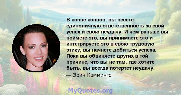 В конце концов, вы несете единоличную ответственность за свой успех и свою неудачу. И чем раньше вы поймете это, вы принимаете это и интегрируете это в свою трудовую этику, вы начнете добиться успеха. Пока вы обвиняете