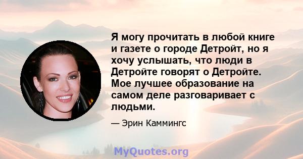 Я могу прочитать в любой книге и газете о городе Детройт, но я хочу услышать, что люди в Детройте говорят о Детройте. Мое лучшее образование на самом деле разговаривает с людьми.