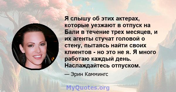 Я слышу об этих актерах, которые уезжают в отпуск на Бали в течение трех месяцев, и их агенты стучат головой о стену, пытаясь найти своих клиентов - но это не я. Я много работаю каждый день. Наслаждайтесь отпуском.