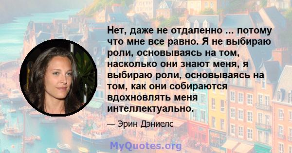 Нет, даже не отдаленно ... потому что мне все равно. Я не выбираю роли, основываясь на том, насколько они знают меня, я выбираю роли, основываясь на том, как они собираются вдохновлять меня интеллектуально.