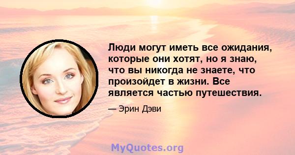 Люди могут иметь все ожидания, которые они хотят, но я знаю, что вы никогда не знаете, что произойдет в жизни. Все является частью путешествия.