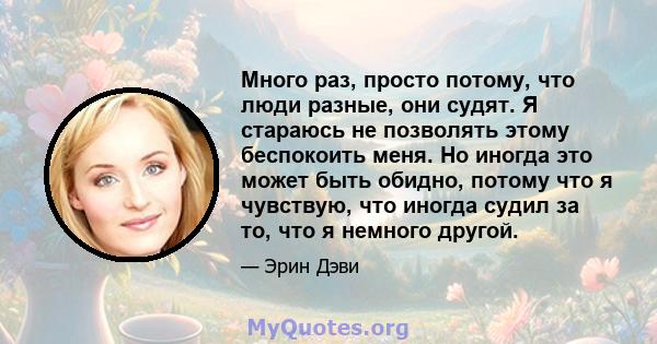 Много раз, просто потому, что люди разные, они судят. Я стараюсь не позволять этому беспокоить меня. Но иногда это может быть обидно, потому что я чувствую, что иногда судил за то, что я немного другой.