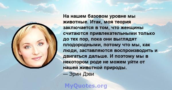 На нашем базовом уровне мы животные. Итак, моя теория заключается в том, что женщины считаются привлекательными только до тех пор, пока они выглядят плодородными, потому что мы, как люди, заставляются воспроизводить и