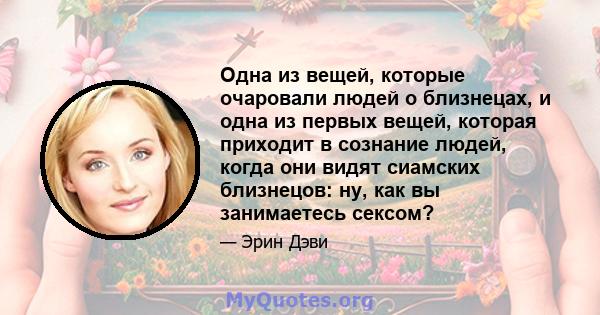 Одна из вещей, которые очаровали людей о близнецах, и одна из первых вещей, которая приходит в сознание людей, когда они видят сиамских близнецов: ну, как вы занимаетесь сексом?