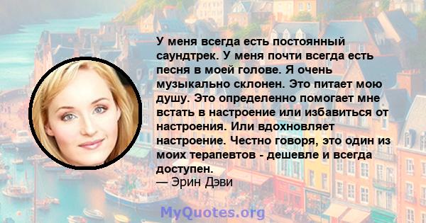 У меня всегда есть постоянный саундтрек. У меня почти всегда есть песня в моей голове. Я очень музыкально склонен. Это питает мою душу. Это определенно помогает мне встать в настроение или избавиться от настроения. Или