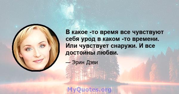 В какое -то время все чувствуют себя урод в каком -то времени. Или чувствует снаружи. И все достойны любви.