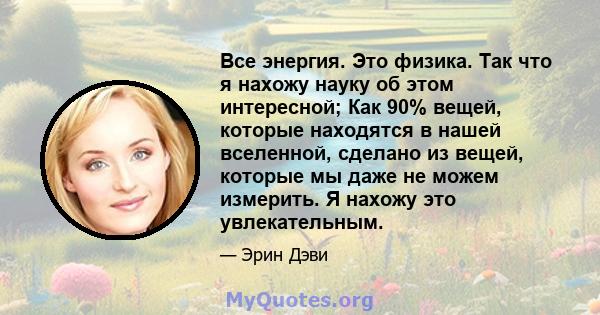 Все энергия. Это физика. Так что я нахожу науку об этом интересной; Как 90% вещей, которые находятся в нашей вселенной, сделано из вещей, которые мы даже не можем измерить. Я нахожу это увлекательным.