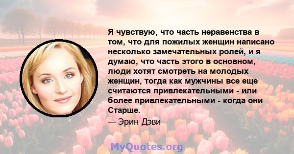 Я чувствую, что часть неравенства в том, что для пожилых женщин написано несколько замечательных ролей, и я думаю, что часть этого в основном, люди хотят смотреть на молодых женщин, тогда как мужчины все еще считаются