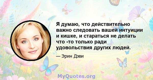 Я думаю, что действительно важно следовать вашей интуиции и кишке, и стараться не делать что -то только ради удовольствия других людей.