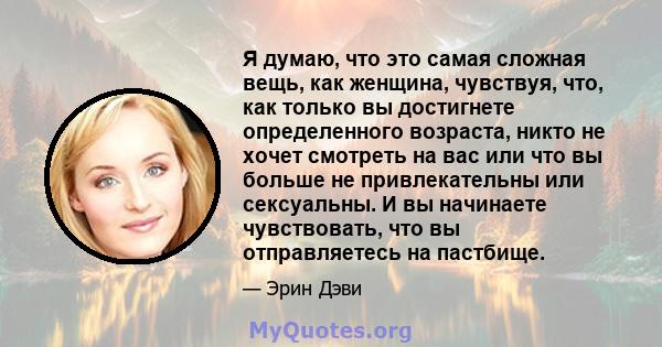 Я думаю, что это самая сложная вещь, как женщина, чувствуя, что, как только вы достигнете определенного возраста, никто не хочет смотреть на вас или что вы больше не привлекательны или сексуальны. И вы начинаете