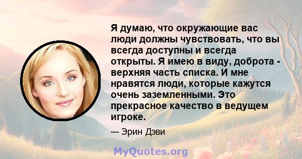 Я думаю, что окружающие вас люди должны чувствовать, что вы всегда доступны и всегда открыты. Я имею в виду, доброта - верхняя часть списка. И мне нравятся люди, которые кажутся очень заземленными. Это прекрасное