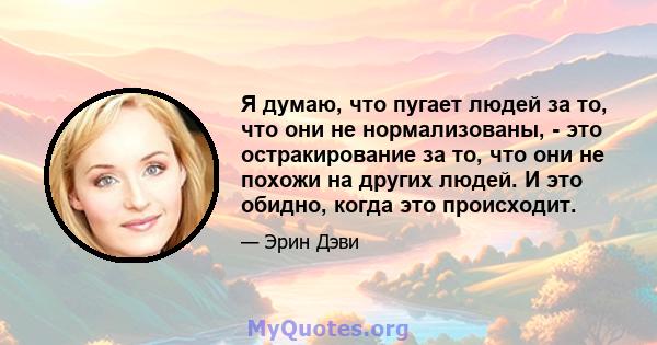 Я думаю, что пугает людей за то, что они не нормализованы, - это остракирование за то, что они не похожи на других людей. И это обидно, когда это происходит.