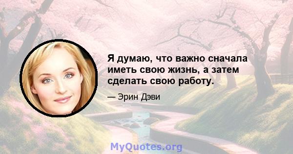 Я думаю, что важно сначала иметь свою жизнь, а затем сделать свою работу.