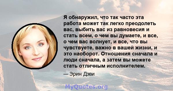 Я обнаружил, что так часто эта работа может так легко преодолеть вас, выбить вас из равновесия и стать всем, о чем вы думаете, и все, о чем вас волнует, и все, что вы чувствуете, важно в вашей жизни, и это наоборот.