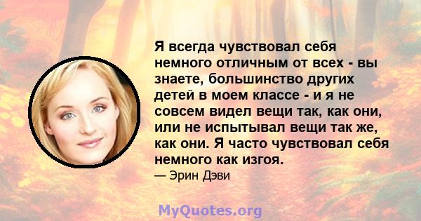 Я всегда чувствовал себя немного отличным от всех - вы знаете, большинство других детей в моем классе - и я не совсем видел вещи так, как они, или не испытывал вещи так же, как они. Я часто чувствовал себя немного как