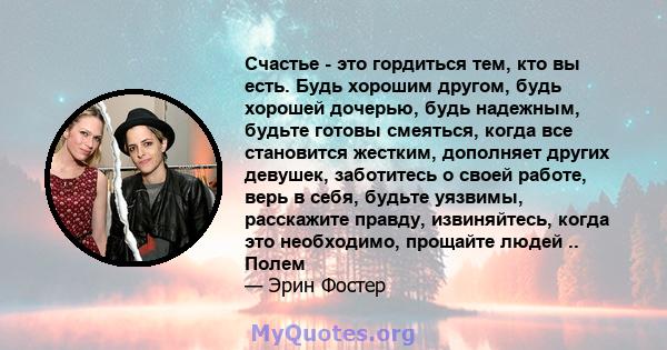 Счастье - это гордиться тем, кто вы есть. Будь хорошим другом, будь хорошей дочерью, будь надежным, будьте готовы смеяться, когда все становится жестким, дополняет других девушек, заботитесь о своей работе, верь в себя, 