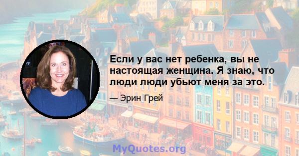 Если у вас нет ребенка, вы не настоящая женщина. Я знаю, что люди люди убьют меня за это.