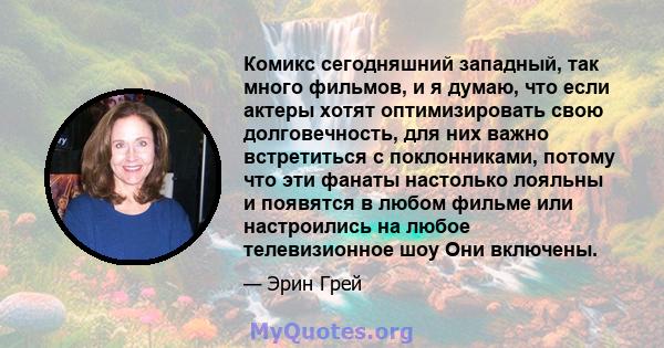 Комикс сегодняшний западный, так много фильмов, и я думаю, что если актеры хотят оптимизировать свою долговечность, для них важно встретиться с поклонниками, потому что эти фанаты настолько лояльны и появятся в любом