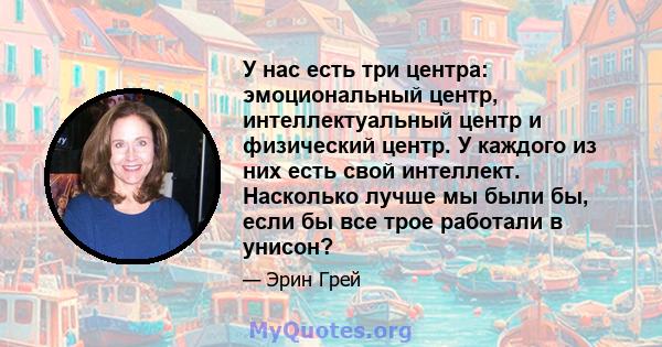 У нас есть три центра: эмоциональный центр, интеллектуальный центр и физический центр. У каждого из них есть свой интеллект. Насколько лучше мы были бы, если бы все трое работали в унисон?