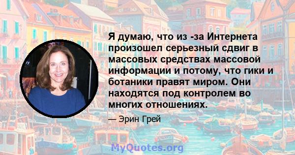 Я думаю, что из -за Интернета произошел серьезный сдвиг в массовых средствах массовой информации и потому, что гики и ботаники правят миром. Они находятся под контролем во многих отношениях.