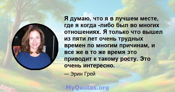 Я думаю, что я в лучшем месте, где я когда -либо был во многих отношениях. Я только что вышел из пяти лет очень трудных времен по многим причинам, и все же в то же время это приводит к такому росту. Это очень интересно.