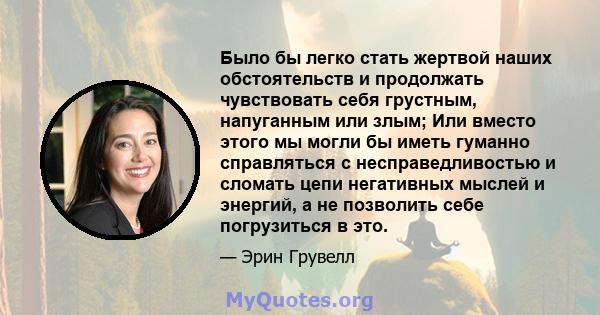 Было бы легко стать жертвой наших обстоятельств и продолжать чувствовать себя грустным, напуганным или злым; Или вместо этого мы могли бы иметь гуманно справляться с несправедливостью и сломать цепи негативных мыслей и