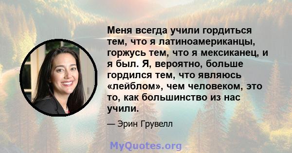 Меня всегда учили гордиться тем, что я латиноамериканцы, горжусь тем, что я мексиканец, и я был. Я, вероятно, больше гордился тем, что являюсь «лейблом», чем человеком, это то, как большинство из нас учили.