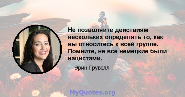 Не позволяйте действиям нескольких определять то, как вы относитесь к всей группе. Помните, не все немецкие были нацистами.