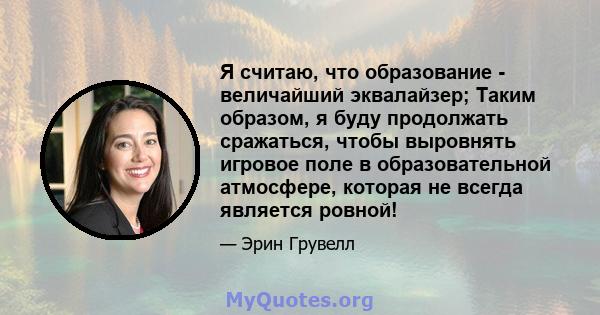 Я считаю, что образование - величайший эквалайзер; Таким образом, я буду продолжать сражаться, чтобы выровнять игровое поле в образовательной атмосфере, которая не всегда является ровной!