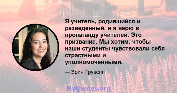 Я учитель, родившийся и разведенный, и я верю в пропаганду учителей. Это призвание. Мы хотим, чтобы наши студенты чувствовали себя страстными и уполномоченными.