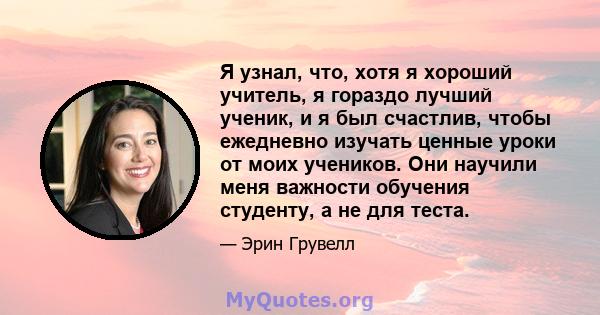 Я узнал, что, хотя я хороший учитель, я гораздо лучший ученик, и я был счастлив, чтобы ежедневно изучать ценные уроки от моих учеников. Они научили меня важности обучения студенту, а не для теста.