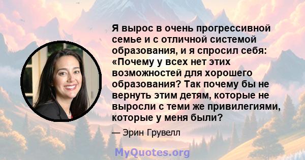 Я вырос в очень прогрессивной семье и с отличной системой образования, и я спросил себя: «Почему у всех нет этих возможностей для хорошего образования? Так почему бы не вернуть этим детям, которые не выросли с теми же