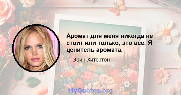 Аромат для меня никогда не стоит или только, это все. Я ценитель аромата.