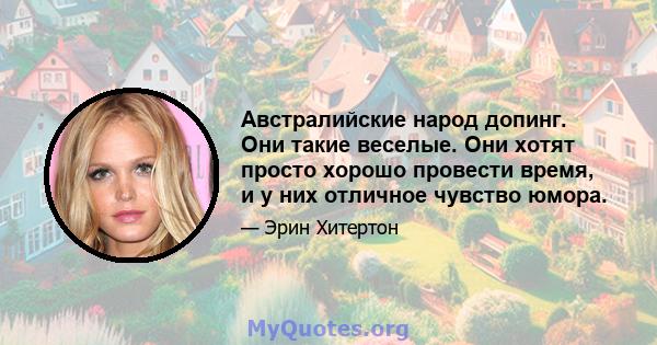 Австралийские народ допинг. Они такие веселые. Они хотят просто хорошо провести время, и у них отличное чувство юмора.