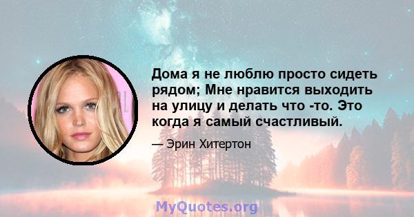 Дома я не люблю просто сидеть рядом; Мне нравится выходить на улицу и делать что -то. Это когда я самый счастливый.