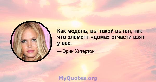 Как модель, вы такой цыган, так что элемент «дома» отчасти взят у вас.