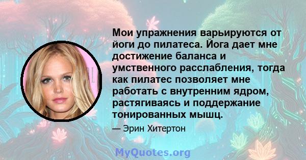 Мои упражнения варьируются от йоги до пилатеса. Йога дает мне достижение баланса и умственного расслабления, тогда как пилатес позволяет мне работать с внутренним ядром, растягиваясь и поддержание тонированных мышц.