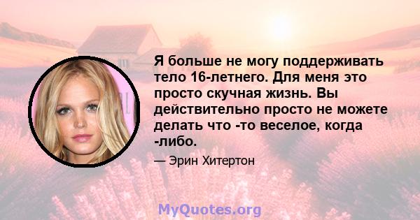 Я больше не могу поддерживать тело 16-летнего. Для меня это просто скучная жизнь. Вы действительно просто не можете делать что -то веселое, когда -либо.